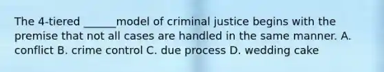 The 4-tiered ______model of criminal justice begins with the premise that not all cases are handled in the same manner. A. conflict B. crime control C. due process D. wedding cake