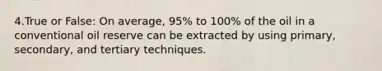 4.True or False: On average, 95% to 100% of the oil in a conventional oil reserve can be extracted by using primary, secondary, and tertiary techniques.