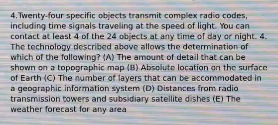 4.Twenty-four specific objects transmit complex radio codes, including time signals traveling at the speed of light. You can contact at least 4 of the 24 objects at any time of day or night. 4. The technology described above allows the determination of which of the following? (A) The amount of detail that can be shown on a topographic map (B) Absolute location on the surface of Earth (C) The number of layers that can be accommodated in a geographic information system (D) Distances from radio transmission towers and subsidiary satellite dishes (E) The weather forecast for any area