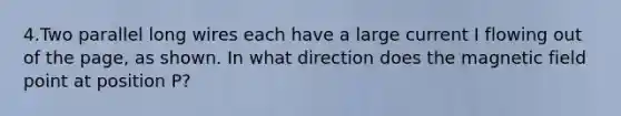 4.Two parallel long wires each have a large current I flowing out of the page, as shown. In what direction does the magnetic field point at position P?