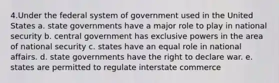 4.Under the federal system of government used in the United States a. state governments have a major role to play in national security b. central government has exclusive powers in the area of national security c. states have an equal role in national affairs. d. state governments have the right to declare war. e. states are permitted to regulate interstate commerce