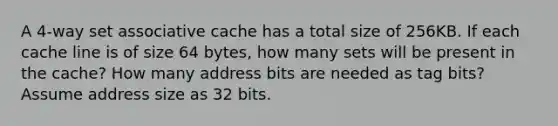 A 4-way set associative cache has a total size of 256KB. If each cache line is of size 64 bytes, how many sets will be present in the cache? How many address bits are needed as tag bits? Assume address size as 32 bits.