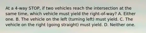 At a 4-way STOP, if two vehicles reach the intersection at the same time, which vehicle must yield the right-of-way? A. Either one. B. The vehicle on the left (turning left) must yield. C. The vehicle on the right (going straight) must yield. D. Neither one.