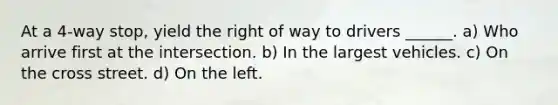 At a 4-way stop, yield the right of way to drivers ______. a) Who arrive first at the intersection. b) In the largest vehicles. c) On the cross street. d) On the left.