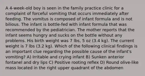 A 4-week-old boy is seen in the family practice clinic for a complaint of forceful vomiting that occurs immediately after feeding. The vomitus is composed of infant formula and is not bilious. The infant is bottle-fed with infant formula that was recommended by the pediatrician. The mother reports that the infant seems hungry and sucks on the bottle without any problems. His birth weight was 7 lbs, 5 oz (3.4 kg). The current weight is 7 lbs (3.2 kg). Which of the following clinical findings is an important clue regarding the possible cause of the infant's vomiting? A) Irritable and crying infant B) Sunken anterior fontanel and dry lips C) Positive rooting reflex D) Round olive-like mass located in the right upper quadrant of the abdomen