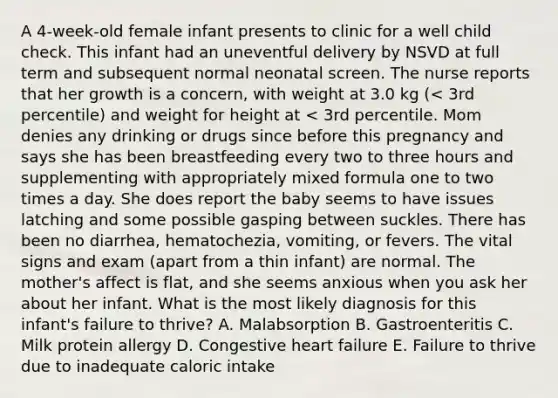 A 4-week-old female infant presents to clinic for a well child check. This infant had an uneventful delivery by NSVD at full term and subsequent normal neonatal screen. The nurse reports that her growth is a concern, with weight at 3.0 kg (< 3rd percentile) and weight for height at < 3rd percentile. Mom denies any drinking or drugs since before this pregnancy and says she has been breastfeeding every two to three hours and supplementing with appropriately mixed formula one to two times a day. She does report the baby seems to have issues latching and some possible gasping between suckles. There has been no diarrhea, hematochezia, vomiting, or fevers. The vital signs and exam (apart from a thin infant) are normal. The mother's affect is flat, and she seems anxious when you ask her about her infant. What is the most likely diagnosis for this infant's failure to thrive? A. Malabsorption B. Gastroenteritis C. Milk protein allergy D. Congestive heart failure E. Failure to thrive due to inadequate caloric intake