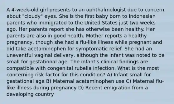 A 4-week-old girl presents to an ophthalmologist due to concern about "cloudy" eyes. She is the first baby born to Indonesian parents who immigrated to the United States just two weeks ago. Her parents report she has otherwise been healthy. Her parents are also in good health. Mother reports a healthy pregnancy, though she had a flu-like illness while pregnant and did take acetaminophen for symptomatic relief. She had an uneventful vaginal delivery, although the infant was noted to be small for gestational age. The infant's clinical findings are compatible with congenital rubella infection. What is the most concerning risk factor for this condition? A) Infant small for gestational age B) Maternal acetaminophen use C) Maternal flu-like illness during pregnancy D) Recent emigration from a developing country