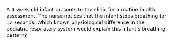 A 4-week-old infant presents to the clinic for a routine health assessment. The nurse notices that the infant stops breathing for 12 seconds. Which known physiological difference in the pediatric respiratory system would explain this infant's breathing pattern?