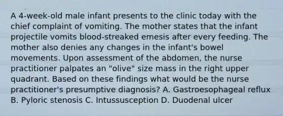 A 4-week-old male infant presents to the clinic today with the chief complaint of vomiting. The mother states that the infant projectile vomits blood-streaked emesis after every feeding. The mother also denies any changes in the infant's bowel movements. Upon assessment of the abdomen, the nurse practitioner palpates an "olive" size mass in the right upper quadrant. Based on these findings what would be the nurse practitioner's presumptive diagnosis? A. Gastroesophageal reflux B. Pyloric stenosis C. Intussusception D. Duodenal ulcer