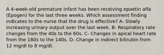 A 4-week-old premature infant has been receiving epoetin alfa (Epogen) for the last three weeks. Which assessment finding indicates to the nurse that the drug is effective? A- Slowly increasing urinary output over the last week. B- Respiratory rate changes from the 40s to the 60s. C- Changes in apical heart rate from the 180s to the 140s. D- Change in indirect bilirubin from 12 mg/dl to 8 mg/dl.