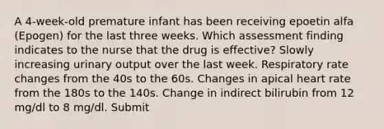 A 4-week-old premature infant has been receiving epoetin alfa (Epogen) for the last three weeks. Which assessment finding indicates to the nurse that the drug is effective? Slowly increasing urinary output over the last week. Respiratory rate changes from the 40s to the 60s. Changes in apical heart rate from the 180s to the 140s. Change in indirect bilirubin from 12 mg/dl to 8 mg/dl. Submit