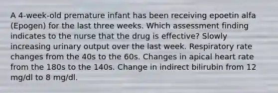 A 4-week-old premature infant has been receiving epoetin alfa (Epogen) for the last three weeks. Which assessment finding indicates to the nurse that the drug is effective? Slowly increasing urinary output over the last week. Respiratory rate changes from the 40s to the 60s. Changes in apical heart rate from the 180s to the 140s. Change in indirect bilirubin from 12 mg/dl to 8 mg/dl.