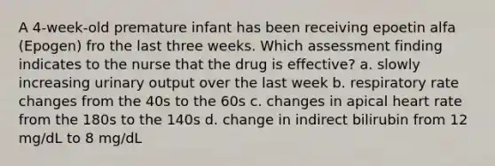 A 4-week-old premature infant has been receiving epoetin alfa (Epogen) fro the last three weeks. Which assessment finding indicates to the nurse that the drug is effective? a. slowly increasing urinary output over the last week b. respiratory rate changes from the 40s to the 60s c. changes in apical heart rate from the 180s to the 140s d. change in indirect bilirubin from 12 mg/dL to 8 mg/dL