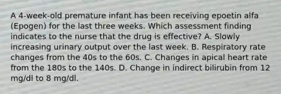 A 4-week-old premature infant has been receiving epoetin alfa (Epogen) for the last three weeks. Which assessment finding indicates to the nurse that the drug is effective? A. Slowly increasing urinary output over the last week. B. Respiratory rate changes from the 40s to the 60s. C. Changes in apical heart rate from the 180s to the 140s. D. Change in indirect bilirubin from 12 mg/dl to 8 mg/dl.