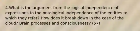 4.What is the argument from the logical independence of expressions to the ontological independence of the entities to which they refer? How does it break down in the case of the cloud? Brain processes and consciousness? (57)