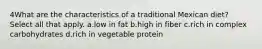 4What are the characteristics of a traditional Mexican diet? Select all that apply. a.low in fat b.high in fiber c.rich in complex carbohydrates d.rich in vegetable protein