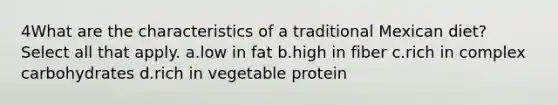 4What are the characteristics of a traditional Mexican diet? Select all that apply. a.low in fat b.high in fiber c.rich in complex carbohydrates d.rich in vegetable protein