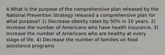 4.What is the purpose of the comprehensive plan released by the National Prevention Strategy released a comprehensive plan for what purpose? 1) Decrease obesity rates by 50% in 10 years. 2) Increase the number of Americans who have health insurance. 3) Increase the number of Americans who are healthy at every stage of life. 4) Decrease the number of families on food assistance programs