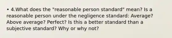 • 4.What does the "reasonable person standard" mean? Is a reasonable person under the negligence standard: Average? Above average? Perfect? Is this a better standard than a subjective standard? Why or why not?