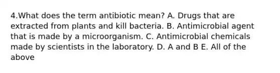 4.What does the term antibiotic mean? A. Drugs that are extracted from plants and kill bacteria. B. Antimicrobial agent that is made by a microorganism. C. Antimicrobial chemicals made by scientists in the laboratory. D. A and B E. All of the above