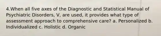 4.When all five axes of the Diagnostic and Statistical Manual of Psychiatric Disorders, V, are used, it provides what type of assessment approach to comprehensive care? a. Personalized b. Individualized c. Holistic d. Organic