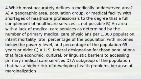 4.Which most accurately defines a medically underserved area? A) A geographic area, population group, or medical facility with shortages of healthcare professionals to the degree that a full complement of healthcare services is not possible B) An area with a lack of medical care services as determined by the number of primary medical care physicians per 1,000 population, infant mortality rate, percentage of the population with incomes below the poverty level, and percentage of the population 65 years or older C) A U.S. federal designation for those populations that face economic, cultural, or linguistic barriers to accessing primary medical care services D) A subgroup of the population that has a higher risk of developing health problems because of marginalization