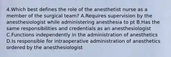 4.Which best defines the role of the anesthetist nurse as a member of the surgical team? A.Requires supervision by the anesthesiologist while administering anesthesia to pt B.Has the same responsibilities and credentials as an anesthesiologist C.Functions independently in the administration of anesthetics D.Is responsible for intraoperative administration of anesthetics ordered by the anesthesiologist