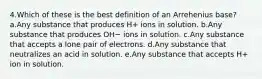 4.Which of these is the best definition of an Arrehenius base? a.Any substance that produces H+ ions in solution. b.Any substance that produces OH− ions in solution. c.Any substance that accepts a lone pair of electrons. d.Any substance that neutralizes an acid in solution. e.Any substance that accepts H+ ion in solution.