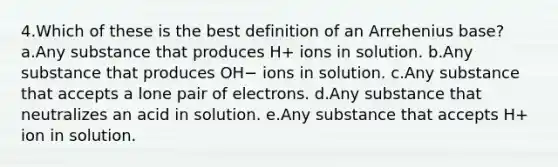 4.Which of these is the best definition of an Arrehenius base? a.Any substance that produces H+ ions in solution. b.Any substance that produces OH− ions in solution. c.Any substance that accepts a lone pair of electrons. d.Any substance that neutralizes an acid in solution. e.Any substance that accepts H+ ion in solution.