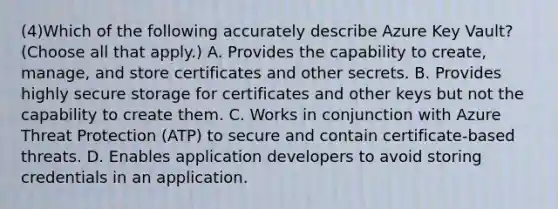 (4)Which of the following accurately describe Azure Key Vault? (Choose all that apply.) A. Provides the capability to create, manage, and store certificates and other secrets. B. Provides highly secure storage for certificates and other keys but not the capability to create them. C. Works in conjunction with Azure Threat Protection (ATP) to secure and contain certificate-based threats. D. Enables application developers to avoid storing credentials in an application.