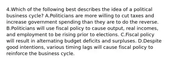 4.Which of the following best describes the idea of a political business cycle? A.Politicians are more willing to cut taxes and increase government spending than they are to do the reverse. B.Politicians will use <a href='https://www.questionai.com/knowledge/kPTgdbKdvz-fiscal-policy' class='anchor-knowledge'>fiscal policy</a> to cause output, real incomes, and employment to be rising prior to elections. C.Fiscal policy will result in alternating budget deficits and surpluses. D.Despite good intentions, various timing lags will cause fiscal policy to reinforce the business cycle.