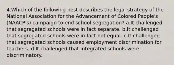 4.Which of the following best describes the legal strategy of the National Association for the Advancement of Colored People's (NAACP's) campaign to end school segregation? a.It challenged that segregated schools were in fact separate. b.It challenged that segregated schools were in fact not equal. c.It challenged that segregated schools caused employment discrimination for teachers. d.It challenged that integrated schools were discriminatory.