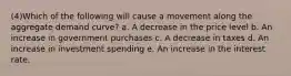 (4)Which of the following will cause a movement along the aggregate demand curve? a. A decrease in the price level b. An increase in government purchases c. A decrease in taxes d. An increase in investment spending e. An increase in the interest rate.