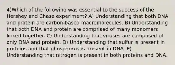 4)​Which of the following was essential to the success of the Hershey and Chase experiment? ​​A) Understanding that both DNA and protein are carbon-based macromolecules. ​​B) Understanding that both DNA and protein are comprised of many monomers linked together. ​C) Understanding that viruses are composed of only DNA and protein.​ D) Understanding that sulfur is present in proteins and that phosphorus is present in DNA.​ E) Understanding that nitrogen is present in both proteins and DNA.​