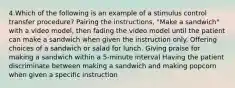 4.Which of the following is an example of a stimulus control transfer procedure? Pairing the instructions, "Make a sandwich" with a video model, then fading the video model until the patient can make a sandwich when given the instruction only. Offering choices of a sandwich or salad for lunch. Giving praise for making a sandwich within a 5-minute interval Having the patient discriminate between making a sandwich and making popcorn when given a specific instruction