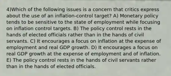 4)Which of the following issues is a concern that critics express about the use of an inflation-control target? A) Monetary policy tends to be sensitive to the state of employment while focusing on inflation control targets. B) The policy control rests in the hands of elected officials rather than in the hands of civil servants. C) It encourages a focus on inflation at the expense of employment and real GDP growth. D) It encourages a focus on real GDP growth at the expense of employment and of inflation. E) The policy control rests in the hands of civil servants rather than in the hands of elected officials.