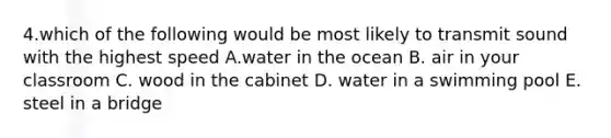 4.which of the following would be most likely to transmit sound with the highest speed A.water in the ocean B. air in your classroom C. wood in the cabinet D. water in a swimming pool E. steel in a bridge