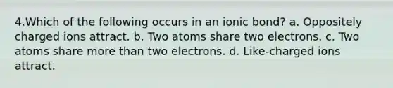 4.​Which of the following occurs in an ionic bond? a. Oppositely charged ions attract. b. Two atoms share two electrons. c. Two atoms share more than two electrons. d. Like-charged ions attract.