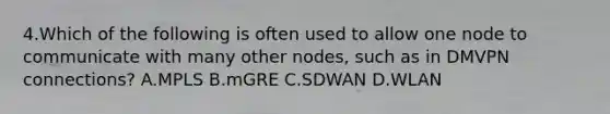 4.Which of the following is often used to allow one node to communicate with many other nodes, such as in DMVPN connections? A.MPLS B.mGRE C.SDWAN D.WLAN