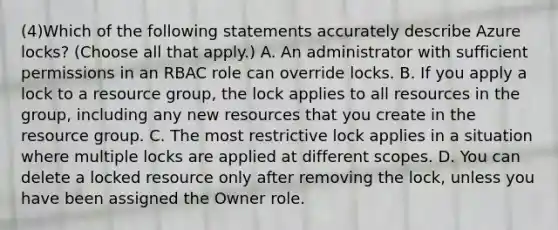 (4)Which of the following statements accurately describe Azure locks? (Choose all that apply.) A. An administrator with sufficient permissions in an RBAC role can override locks. B. If you apply a lock to a resource group, the lock applies to all resources in the group, including any new resources that you create in the resource group. C. The most restrictive lock applies in a situation where multiple locks are applied at different scopes. D. You can delete a locked resource only after removing the lock, unless you have been assigned the Owner role.