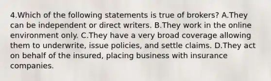 4.Which of the following statements is true of brokers? A.They can be independent or direct writers. B.They work in the online environment only. C.They have a very broad coverage allowing them to underwrite, issue policies, and settle claims. D.They act on behalf of the insured, placing business with insurance companies.