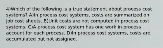 4)Which of the following is a true statement about process cost systems? A)In process cost systems, costs are summarized on job cost sheets. B)Unit costs are not computed in process cost systems. C)A process cost system has one work in process account for each process. D)In process cost systems, costs are accumulated but not assigned.