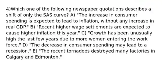 4)Which one of the following newspaper quotations describes a shift of only the SAS curve? A) "The increase in consumer spending is expected to lead to inflation, without any increase in real GDP." B) "Recent higher wage settlements are expected to cause higher inflation this year." C) "Growth has been unusually high the last few years due to more women entering the work force." D) "The decrease in consumer spending may lead to a recession." E) "The recent tornadoes destroyed many factories in Calgary and Edmonton."