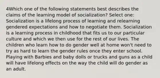 4Which one of the following statements best describes the claims of the learning model of socialization? Select one: Socialization is a lifelong process of learning and relearning gendered expectations and how to negotiate them. Socialization is a learning process in childhood that fits us to our particular culture and which we then use for the rest of our lives. The children who learn how to do gender well at home won't need to try as hard to learn the gender rules once they enter school. Playing with Barbies and baby dolls or trucks and guns as a child will have lifelong effects on the way the child will do gender as an adult.