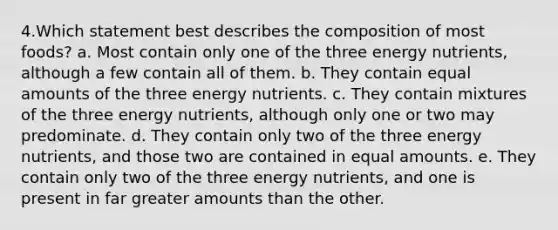 4.Which statement best describes the composition of most foods? a. Most contain only one of the three energy nutrients, although a few contain all of them. b. They contain equal amounts of the three energy nutrients. c. They contain mixtures of the three energy nutrients, although only one or two may predominate. d. They contain only two of the three energy nutrients, and those two are contained in equal amounts. e. They contain only two of the three energy nutrients, and one is present in far greater amounts than the other.