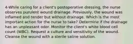 4-While caring for a client's postoperative dressing, the nurse observes purulent wound drainage. Previously, the wound was inflamed and tender but without drainage. Which is the most important action for the nurse to take? Determine if the drainage has an unpleasant odor. Monitor the client's white blood cell count (WBC). Request a culture and sensitivity of the wound. Cleanse the wound with a sterile saline solution.