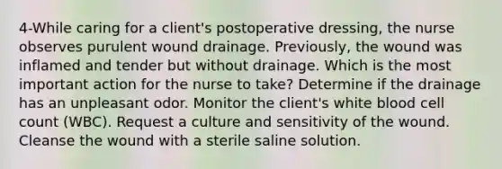 4-While caring for a client's postoperative dressing, the nurse observes purulent wound drainage. Previously, the wound was inflamed and tender but without drainage. Which is the most important action for the nurse to take? Determine if the drainage has an unpleasant odor. Monitor the client's white blood cell count (WBC). Request a culture and sensitivity of the wound. Cleanse the wound with a sterile saline solution.