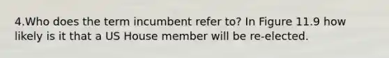 4.Who does the term incumbent refer to? In Figure 11.9 how likely is it that a US House member will be re-elected.