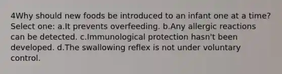 4Why should new foods be introduced to an infant one at a time? Select one: a.It prevents overfeeding. b.Any allergic reactions can be detected. c.Immunological protection hasn't been developed. d.The swallowing reflex is not under voluntary control.