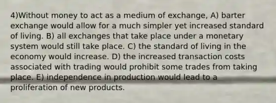 4)Without money to act as a medium of exchange, A) barter exchange would allow for a much simpler yet increased standard of living. B) all exchanges that take place under a monetary system would still take place. C) the standard of living in the economy would increase. D) the increased transaction costs associated with trading would prohibit some trades from taking place. E) independence in production would lead to a proliferation of new products.